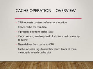 CACHE OPERATION – OVERVIEW
• CPU requests contents of memory location
• Check cache for this data
• If present, get from cache (fast)
• If not present, read required block from main memory
to cache
• Then deliver from cache to CPU
• Cache includes tags to identify which block of main
memory is in each cache slot
 