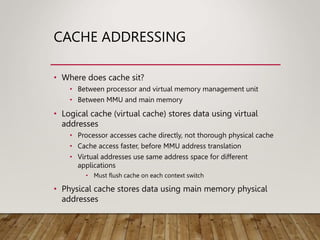 CACHE ADDRESSING
• Where does cache sit?
• Between processor and virtual memory management unit
• Between MMU and main memory
• Logical cache (virtual cache) stores data using virtual
addresses
• Processor accesses cache directly, not thorough physical cache
• Cache access faster, before MMU address translation
• Virtual addresses use same address space for different
applications
• Must flush cache on each context switch
• Physical cache stores data using main memory physical
addresses
 