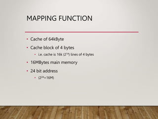 MAPPING FUNCTION
• Cache of 64kByte
• Cache block of 4 bytes
• i.e. cache is 16k (214) lines of 4 bytes
• 16MBytes main memory
• 24 bit address
• (224=16M)
 