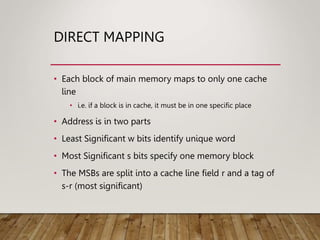 DIRECT MAPPING
• Each block of main memory maps to only one cache
line
• i.e. if a block is in cache, it must be in one specific place
• Address is in two parts
• Least Significant w bits identify unique word
• Most Significant s bits specify one memory block
• The MSBs are split into a cache line field r and a tag of
s-r (most significant)
 