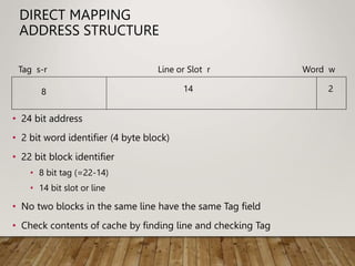 DIRECT MAPPING
ADDRESS STRUCTURE
• 24 bit address
• 2 bit word identifier (4 byte block)
• 22 bit block identifier
• 8 bit tag (=22-14)
• 14 bit slot or line
• No two blocks in the same line have the same Tag field
• Check contents of cache by finding line and checking Tag
Tag s-r Line or Slot r Word w
8 14 2
 