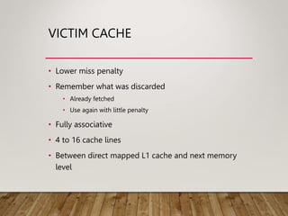 VICTIM CACHE
• Lower miss penalty
• Remember what was discarded
• Already fetched
• Use again with little penalty
• Fully associative
• 4 to 16 cache lines
• Between direct mapped L1 cache and next memory
level
 