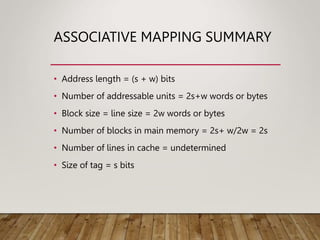 ASSOCIATIVE MAPPING SUMMARY
• Address length = (s + w) bits
• Number of addressable units = 2s+w words or bytes
• Block size = line size = 2w words or bytes
• Number of blocks in main memory = 2s+ w/2w = 2s
• Number of lines in cache = undetermined
• Size of tag = s bits
 