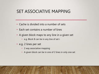 SET ASSOCIATIVE MAPPING
• Cache is divided into a number of sets
• Each set contains a number of lines
• A given block maps to any line in a given set
• e.g. Block B can be in any line of set i
• e.g. 2 lines per set
• 2 way associative mapping
• A given block can be in one of 2 lines in only one set
 