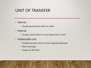 UNIT OF TRANSFER
• Internal
• Usually governed by data bus width
• External
• Usually a block which is much larger than a word
• Addressable unit
• Smallest location which can be uniquely addressed
• Word internally
• Cluster on M$ disks
 