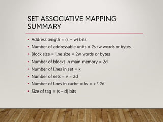 SET ASSOCIATIVE MAPPING
SUMMARY
• Address length = (s + w) bits
• Number of addressable units = 2s+w words or bytes
• Block size = line size = 2w words or bytes
• Number of blocks in main memory = 2d
• Number of lines in set = k
• Number of sets = v = 2d
• Number of lines in cache = kv = k * 2d
• Size of tag = (s – d) bits
 