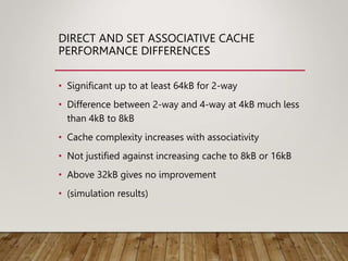 DIRECT AND SET ASSOCIATIVE CACHE
PERFORMANCE DIFFERENCES
• Significant up to at least 64kB for 2-way
• Difference between 2-way and 4-way at 4kB much less
than 4kB to 8kB
• Cache complexity increases with associativity
• Not justified against increasing cache to 8kB or 16kB
• Above 32kB gives no improvement
• (simulation results)
 