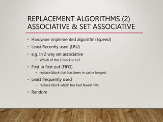 REPLACEMENT ALGORITHMS (2)
ASSOCIATIVE & SET ASSOCIATIVE
• Hardware implemented algorithm (speed)
• Least Recently used (LRU)
• e.g. in 2 way set associative
• Which of the 2 block is lru?
• First in first out (FIFO)
• replace block that has been in cache longest
• Least frequently used
• replace block which has had fewest hits
• Random
 