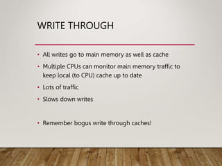 WRITE THROUGH
• All writes go to main memory as well as cache
• Multiple CPUs can monitor main memory traffic to
keep local (to CPU) cache up to date
• Lots of traffic
• Slows down writes
• Remember bogus write through caches!
 