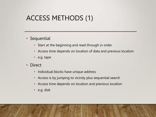 ACCESS METHODS (1)
• Sequential
• Start at the beginning and read through in order
• Access time depends on location of data and previous location
• e.g. tape
• Direct
• Individual blocks have unique address
• Access is by jumping to vicinity plus sequential search
• Access time depends on location and previous location
• e.g. disk
 