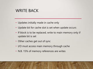 WRITE BACK
• Updates initially made in cache only
• Update bit for cache slot is set when update occurs
• If block is to be replaced, write to main memory only if
update bit is set
• Other caches get out of sync
• I/O must access main memory through cache
• N.B. 15% of memory references are writes
 