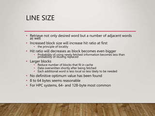 LINE SIZE
• Retrieve not only desired word but a number of adjacent words
as well
• Increased block size will increase hit ratio at first
• the principle of locality
• Hit ratio will decreases as block becomes even bigger
• Probability of using newly fetched information becomes less than
probability of reusing replaced
• Larger blocks
• Reduce number of blocks that fit in cache
• Data overwritten shortly after being fetched
• Each additional word is less local so less likely to be needed
• No definitive optimum value has been found
• 8 to 64 bytes seems reasonable
• For HPC systems, 64- and 128-byte most common
 