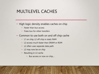 MULTILEVEL CACHES
• High logic density enables caches on chip
• Faster than bus access
• Frees bus for other transfers
• Common to use both on and off chip cache
• L1 on chip, L2 off chip in static RAM
• L2 access much faster than DRAM or ROM
• L2 often uses separate data path
• L2 may now be on chip
• Resulting in L3 cache
• Bus access or now on chip…
 