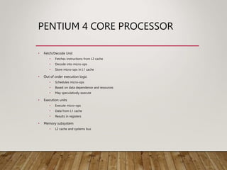 PENTIUM 4 CORE PROCESSOR
• Fetch/Decode Unit
• Fetches instructions from L2 cache
• Decode into micro-ops
• Store micro-ops in L1 cache
• Out of order execution logic
• Schedules micro-ops
• Based on data dependence and resources
• May speculatively execute
• Execution units
• Execute micro-ops
• Data from L1 cache
• Results in registers
• Memory subsystem
• L2 cache and systems bus
 