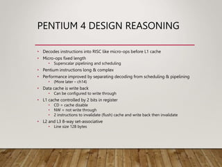 PENTIUM 4 DESIGN REASONING
• Decodes instructions into RISC like micro-ops before L1 cache
• Micro-ops fixed length
• Superscalar pipelining and scheduling
• Pentium instructions long & complex
• Performance improved by separating decoding from scheduling & pipelining
• (More later – ch14)
• Data cache is write back
• Can be configured to write through
• L1 cache controlled by 2 bits in register
• CD = cache disable
• NW = not write through
• 2 instructions to invalidate (flush) cache and write back then invalidate
• L2 and L3 8-way set-associative
• Line size 128 bytes
 