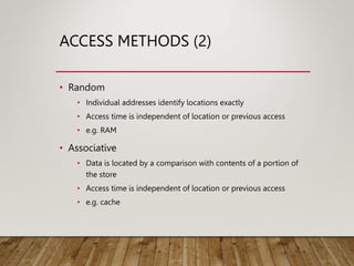 ACCESS METHODS (2)
• Random
• Individual addresses identify locations exactly
• Access time is independent of location or previous access
• e.g. RAM
• Associative
• Data is located by a comparison with contents of a portion of
the store
• Access time is independent of location or previous access
• e.g. cache
 