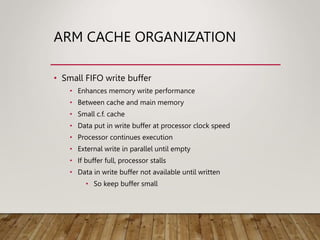 ARM CACHE ORGANIZATION
• Small FIFO write buffer
• Enhances memory write performance
• Between cache and main memory
• Small c.f. cache
• Data put in write buffer at processor clock speed
• Processor continues execution
• External write in parallel until empty
• If buffer full, processor stalls
• Data in write buffer not available until written
• So keep buffer small
 