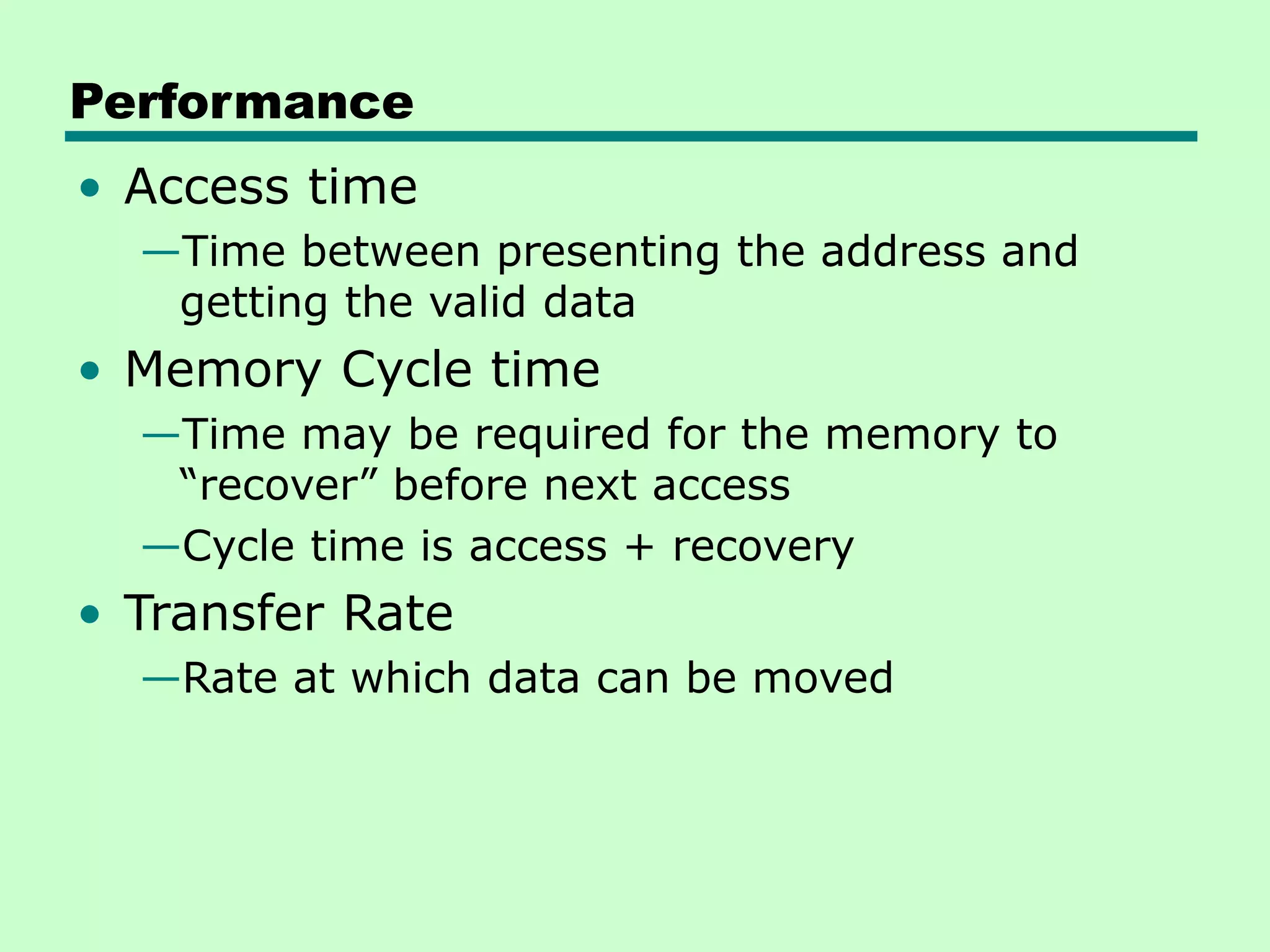 Performance
• Access time
—Time between presenting the address and
getting the valid data
• Memory Cycle time
—Time may be required for the memory to
“recover” before next access
—Cycle time is access + recovery
• Transfer Rate
—Rate at which data can be moved
 