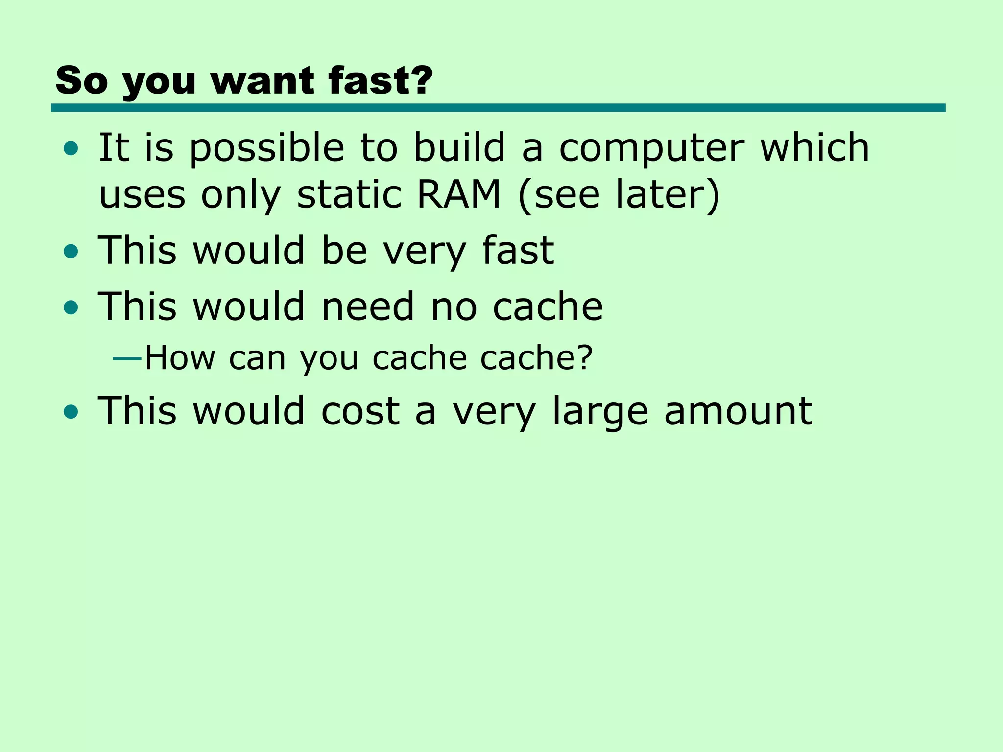 So you want fast?
• It is possible to build a computer which
uses only static RAM (see later)
• This would be very fast
• This would need no cache
—How can you cache cache?
• This would cost a very large amount
 