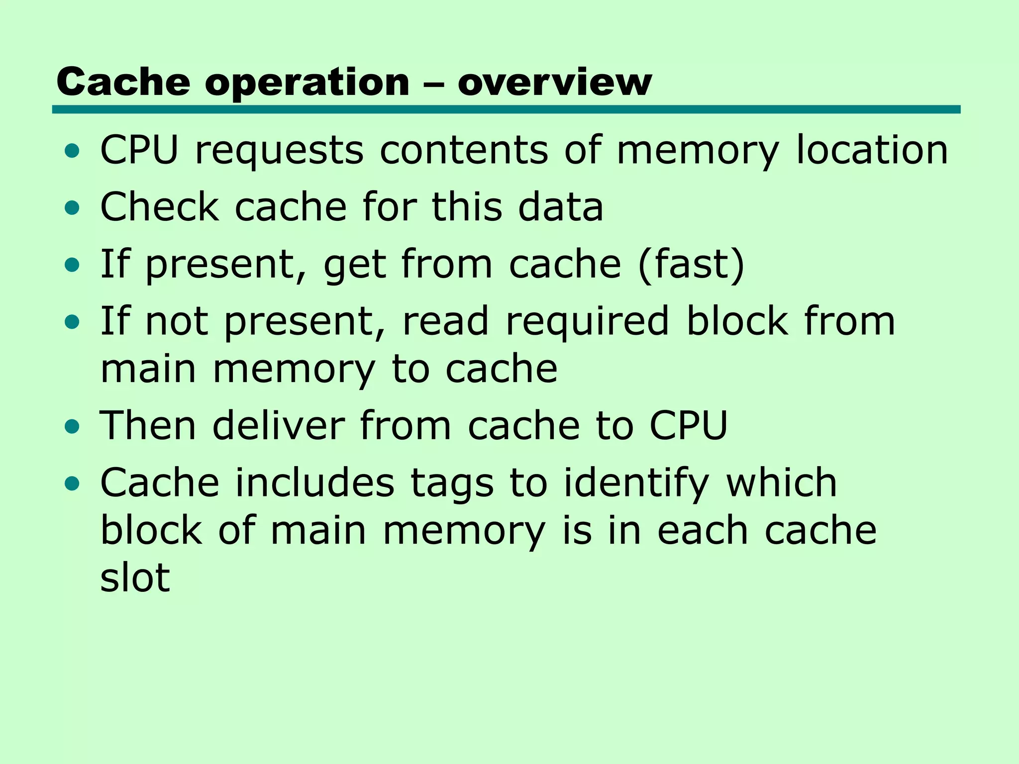 Cache operation – overview
• CPU requests contents of memory location
• Check cache for this data
• If present, get from cache (fast)
• If not present, read required block from
main memory to cache
• Then deliver from cache to CPU
• Cache includes tags to identify which
block of main memory is in each cache
slot
 