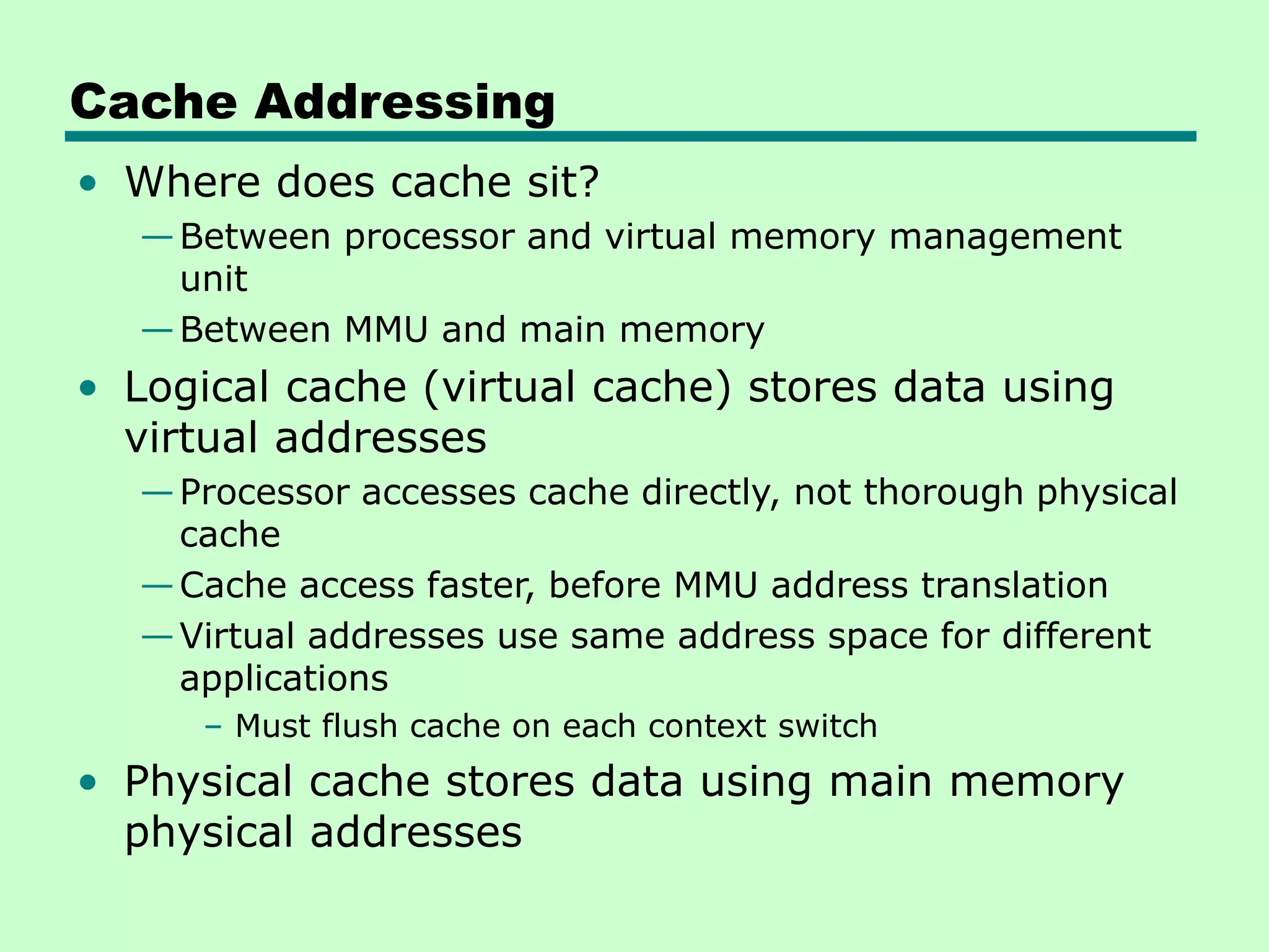 Cache Addressing
• Where does cache sit?
—Between processor and virtual memory management
unit
—Between MMU and main memory
• Logical cache (virtual cache) stores data using
virtual addresses
—Processor accesses cache directly, not thorough physical
cache
—Cache access faster, before MMU address translation
—Virtual addresses use same address space for different
applications
– Must flush cache on each context switch
• Physical cache stores data using main memory
physical addresses
 
