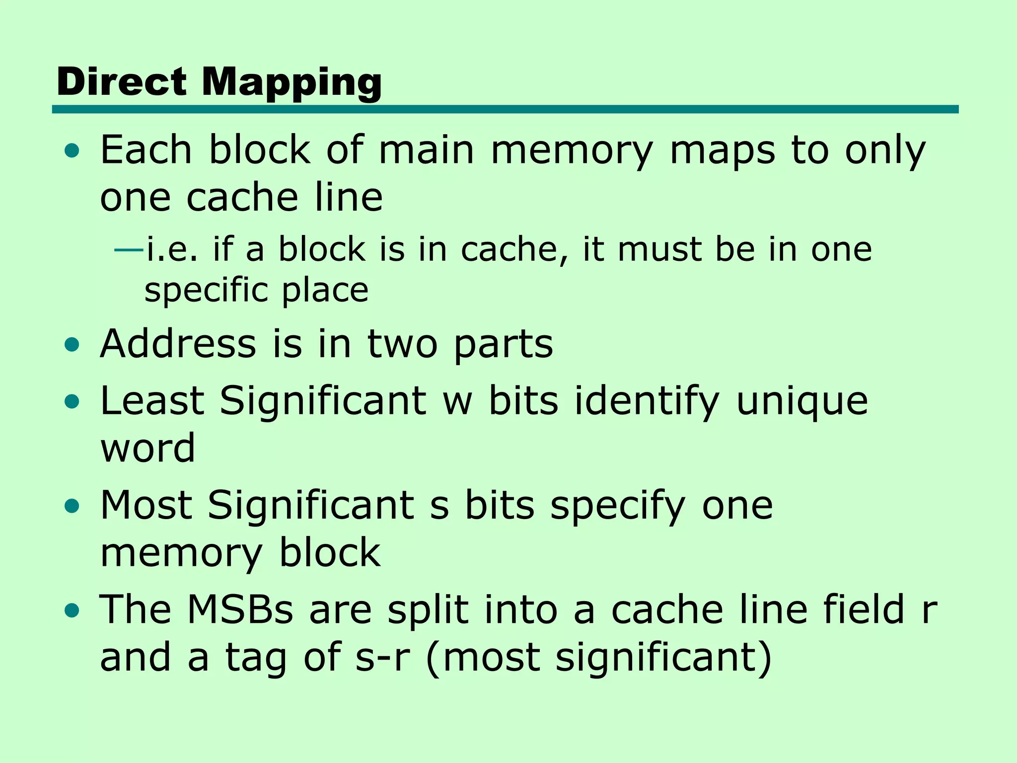 Direct Mapping
• Each block of main memory maps to only
one cache line
—i.e. if a block is in cache, it must be in one
specific place
• Address is in two parts
• Least Significant w bits identify unique
word
• Most Significant s bits specify one
memory block
• The MSBs are split into a cache line field r
and a tag of s-r (most significant)
 