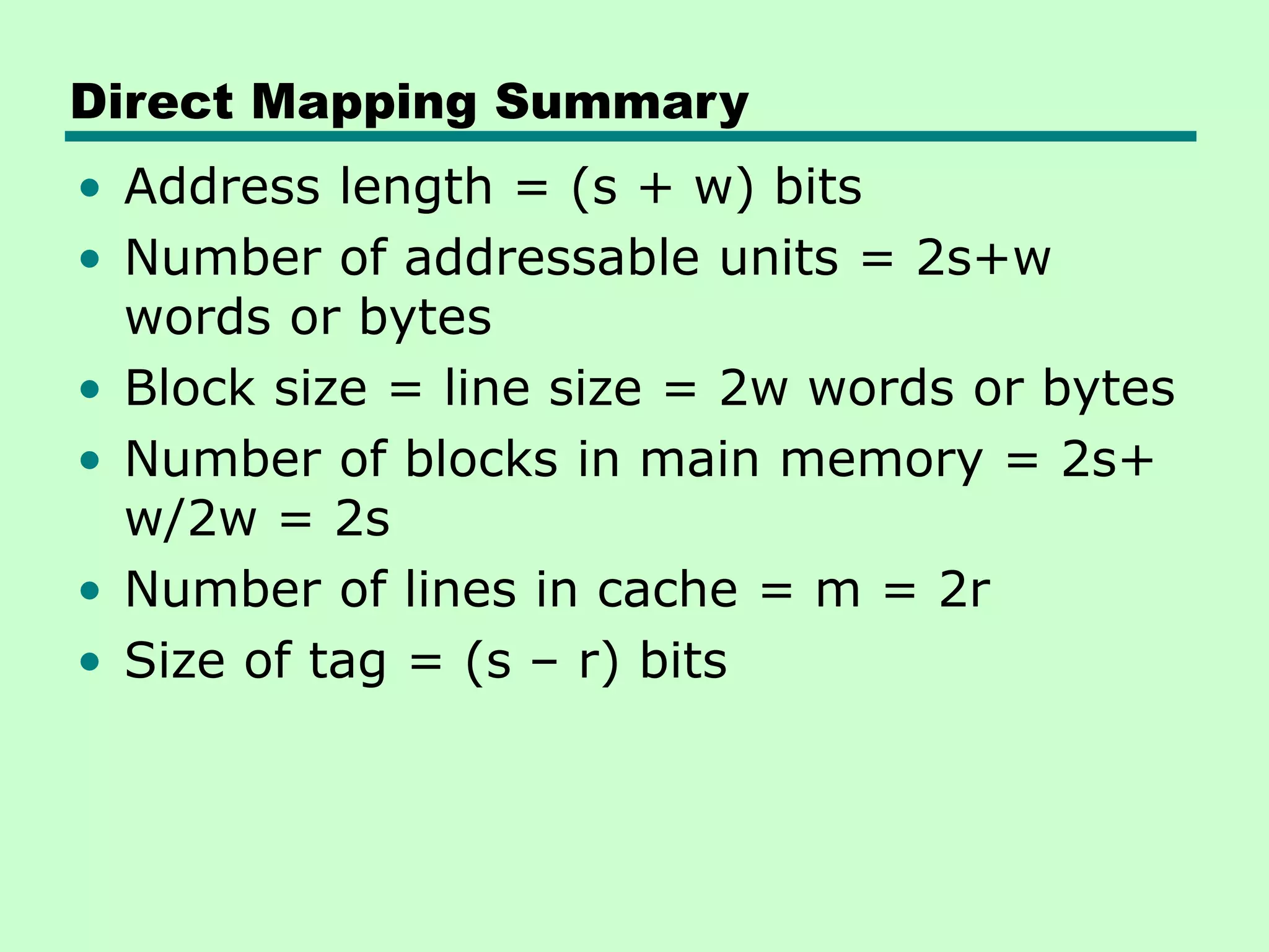 Direct Mapping Summary
• Address length = (s + w) bits
• Number of addressable units = 2s+w
words or bytes
• Block size = line size = 2w words or bytes
• Number of blocks in main memory = 2s+
w/2w = 2s
• Number of lines in cache = m = 2r
• Size of tag = (s – r) bits
 