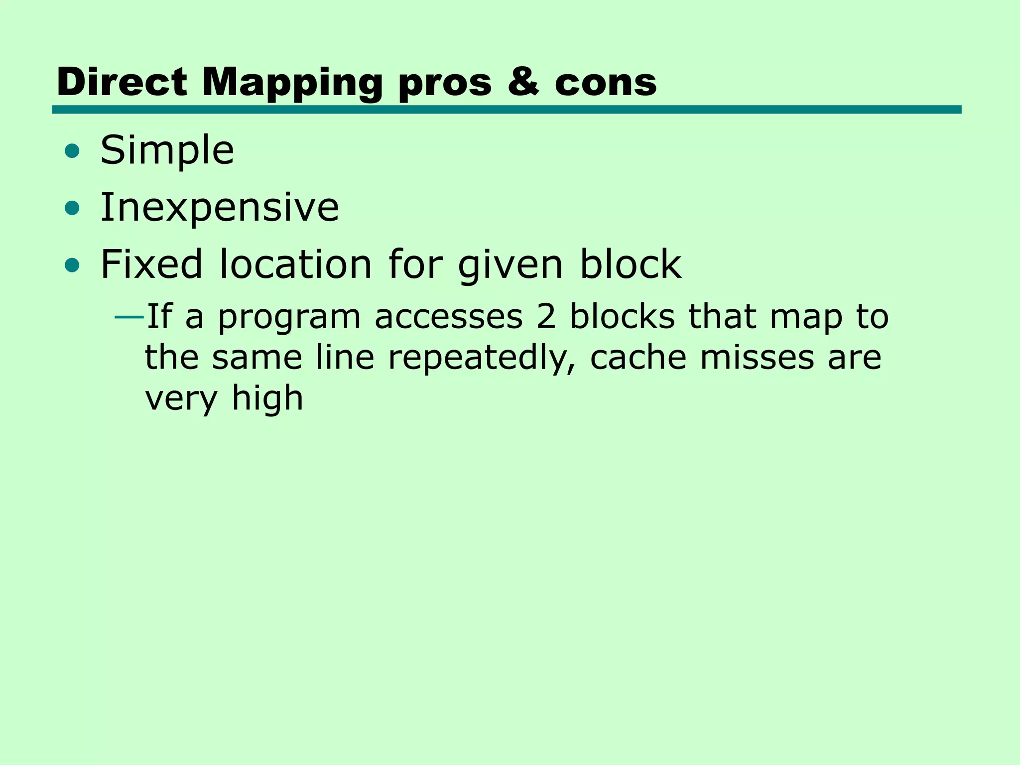Direct Mapping pros & cons
• Simple
• Inexpensive
• Fixed location for given block
—If a program accesses 2 blocks that map to
the same line repeatedly, cache misses are
very high
 