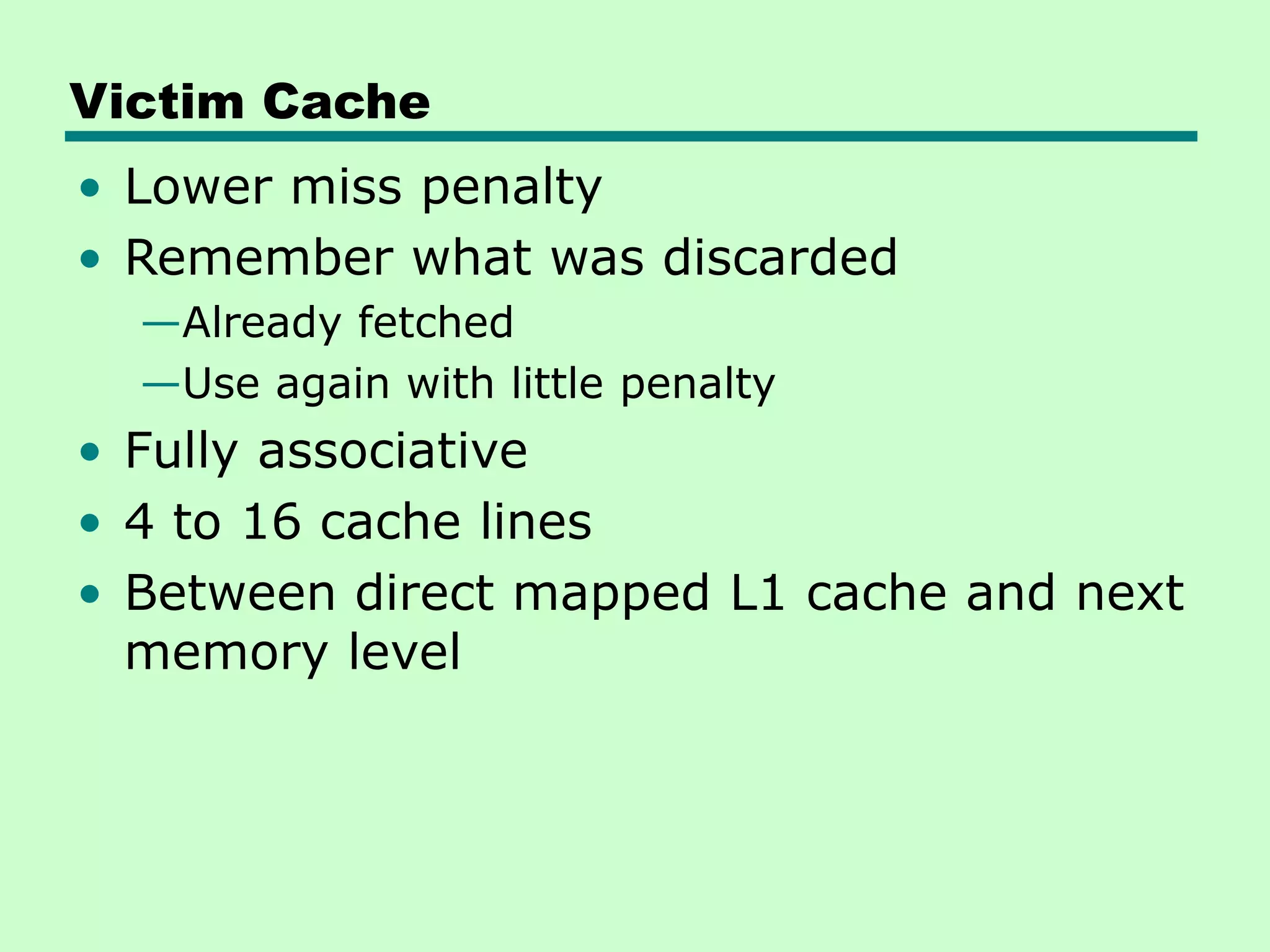 Victim Cache
• Lower miss penalty
• Remember what was discarded
—Already fetched
—Use again with little penalty
• Fully associative
• 4 to 16 cache lines
• Between direct mapped L1 cache and next
memory level
 