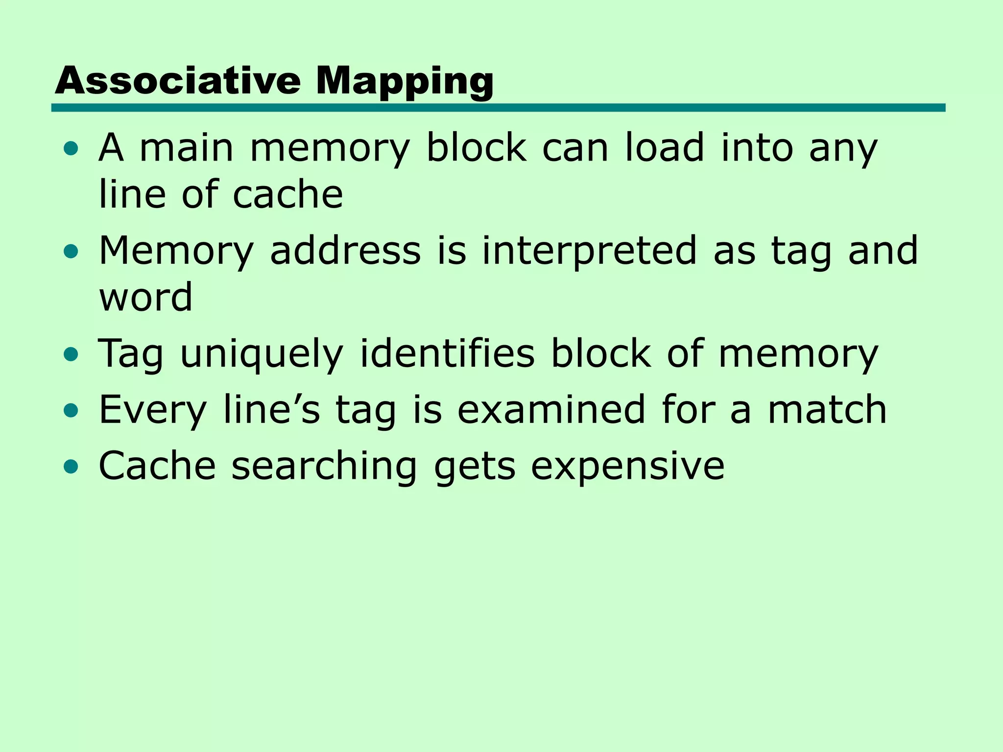 Associative Mapping
• A main memory block can load into any
line of cache
• Memory address is interpreted as tag and
word
• Tag uniquely identifies block of memory
• Every line’s tag is examined for a match
• Cache searching gets expensive
 