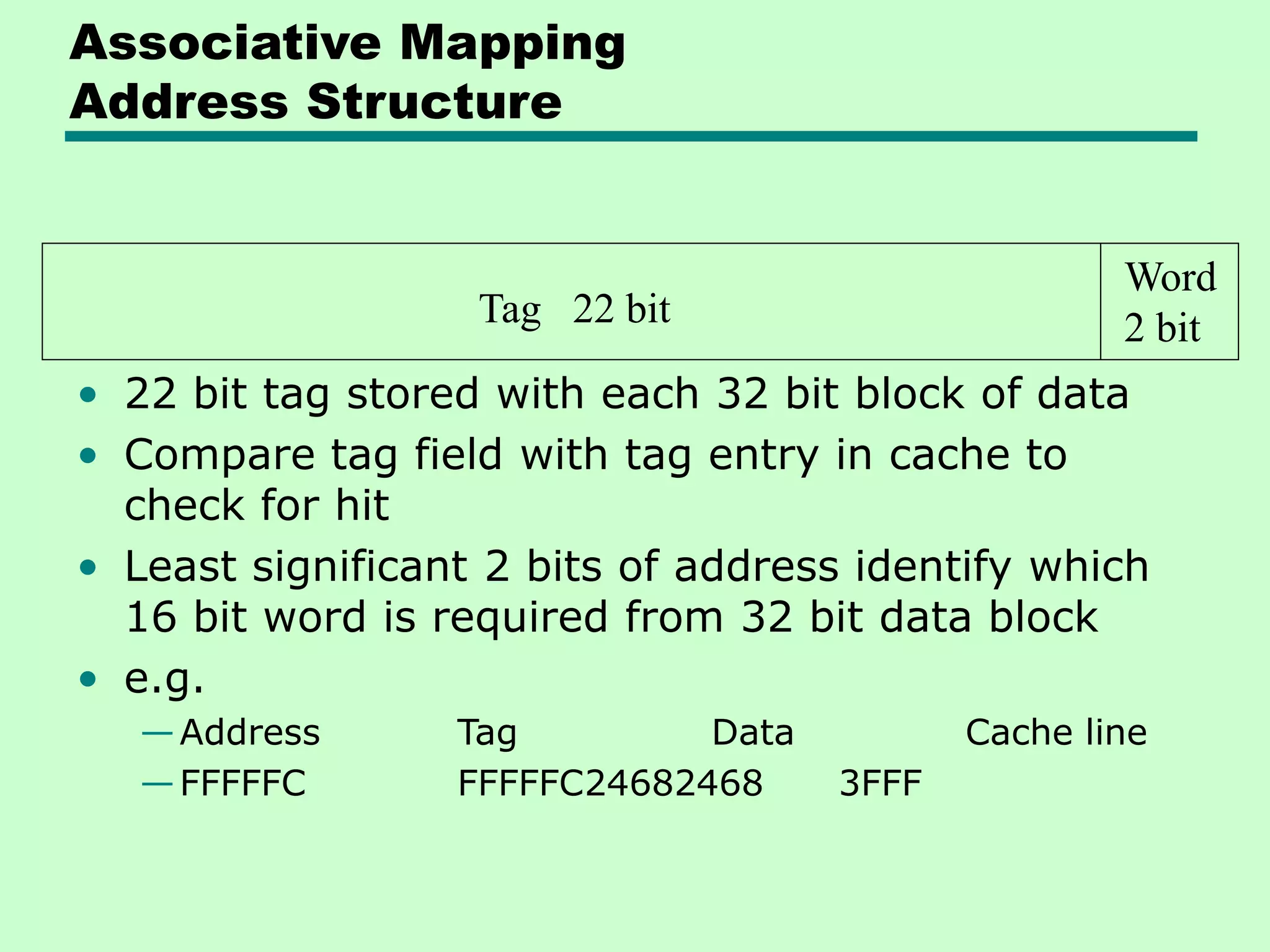 Tag 22 bit
Word
2 bit
Associative Mapping
Address Structure
• 22 bit tag stored with each 32 bit block of data
• Compare tag field with tag entry in cache to
check for hit
• Least significant 2 bits of address identify which
16 bit word is required from 32 bit data block
• e.g.
—Address Tag Data Cache line
—FFFFFC FFFFFC24682468 3FFF
 
