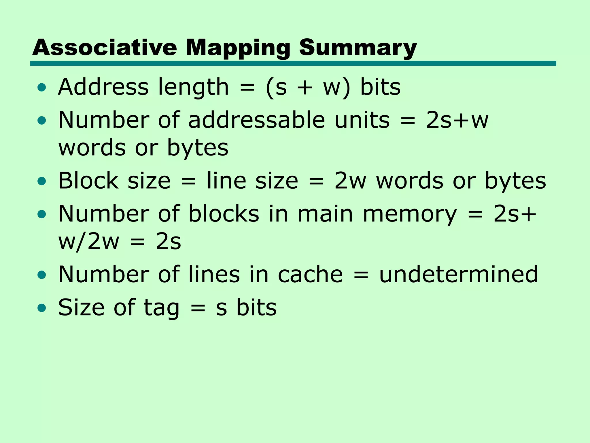 Associative Mapping Summary
• Address length = (s + w) bits
• Number of addressable units = 2s+w
words or bytes
• Block size = line size = 2w words or bytes
• Number of blocks in main memory = 2s+
w/2w = 2s
• Number of lines in cache = undetermined
• Size of tag = s bits
 