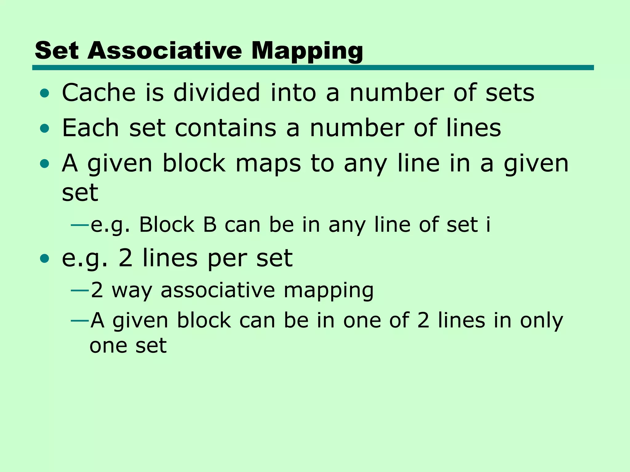 Set Associative Mapping
• Cache is divided into a number of sets
• Each set contains a number of lines
• A given block maps to any line in a given
set
—e.g. Block B can be in any line of set i
• e.g. 2 lines per set
—2 way associative mapping
—A given block can be in one of 2 lines in only
one set
 