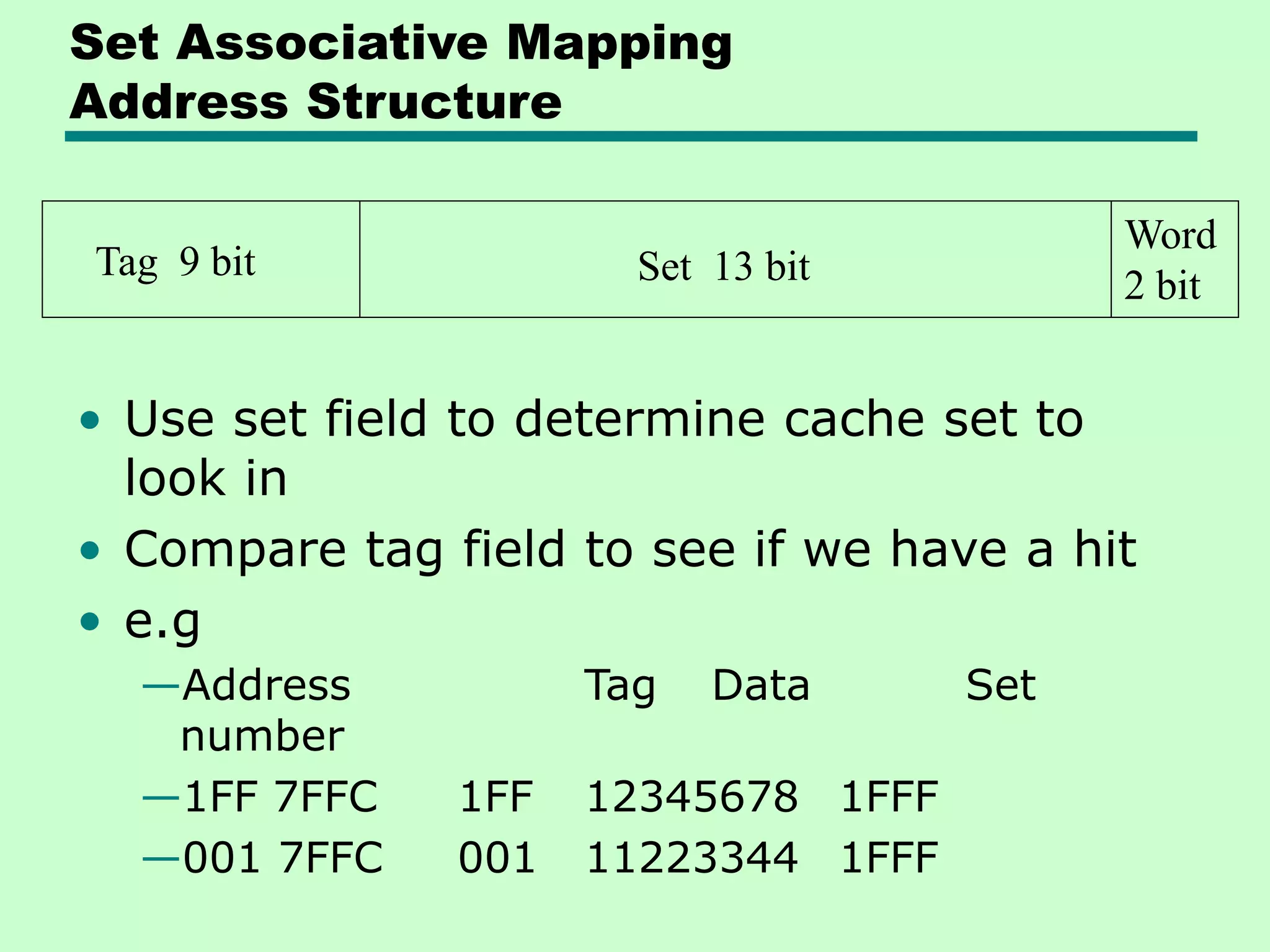 Set Associative Mapping
Address Structure
• Use set field to determine cache set to
look in
• Compare tag field to see if we have a hit
• e.g
—Address Tag Data Set
number
—1FF 7FFC 1FF 12345678 1FFF
—001 7FFC 001 11223344 1FFF
Tag 9 bit Set 13 bit
Word
2 bit
 