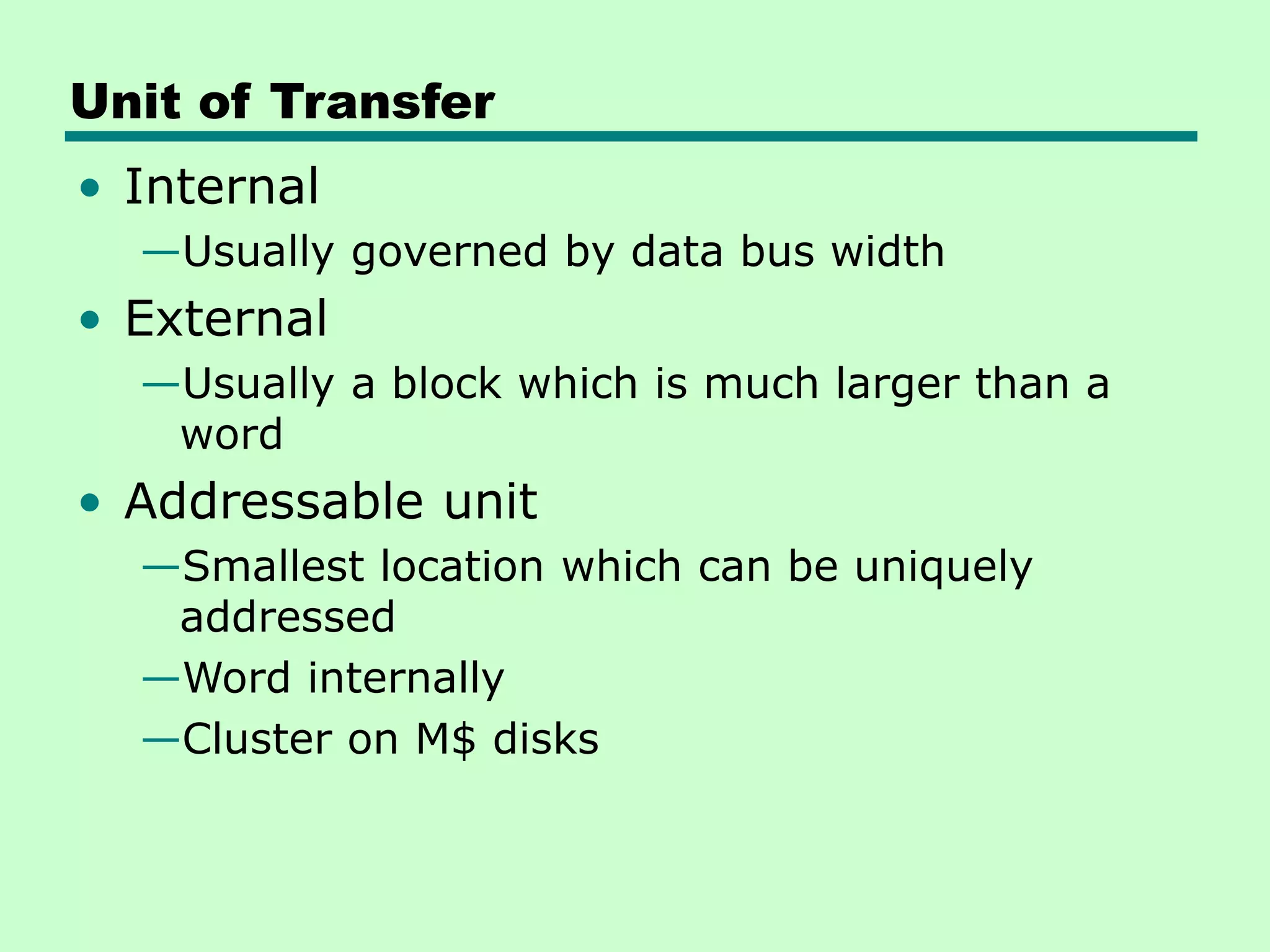 Unit of Transfer
• Internal
—Usually governed by data bus width
• External
—Usually a block which is much larger than a
word
• Addressable unit
—Smallest location which can be uniquely
addressed
—Word internally
—Cluster on M$ disks
 