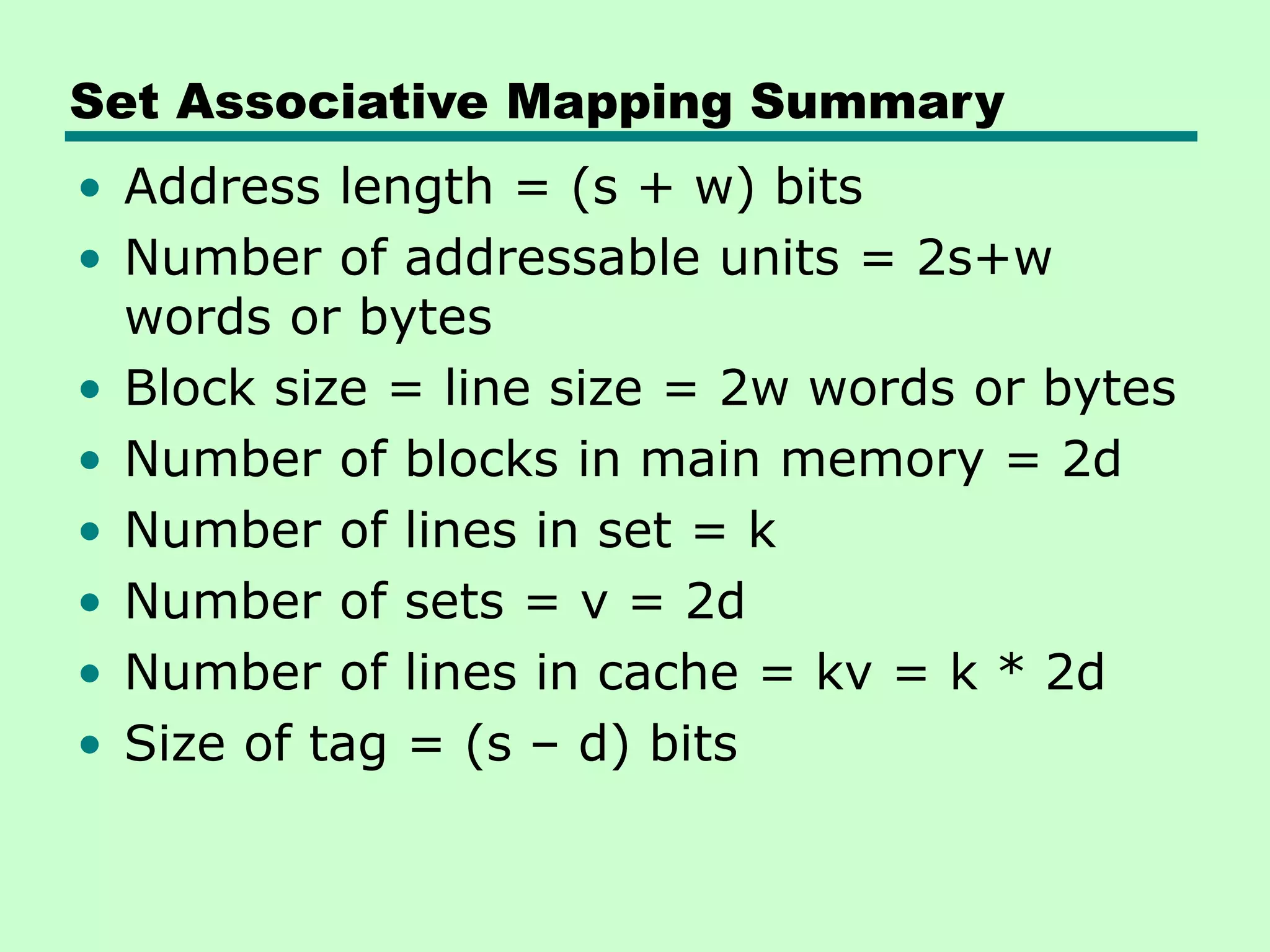 Set Associative Mapping Summary
• Address length = (s + w) bits
• Number of addressable units = 2s+w
words or bytes
• Block size = line size = 2w words or bytes
• Number of blocks in main memory = 2d
• Number of lines in set = k
• Number of sets = v = 2d
• Number of lines in cache = kv = k * 2d
• Size of tag = (s – d) bits
 