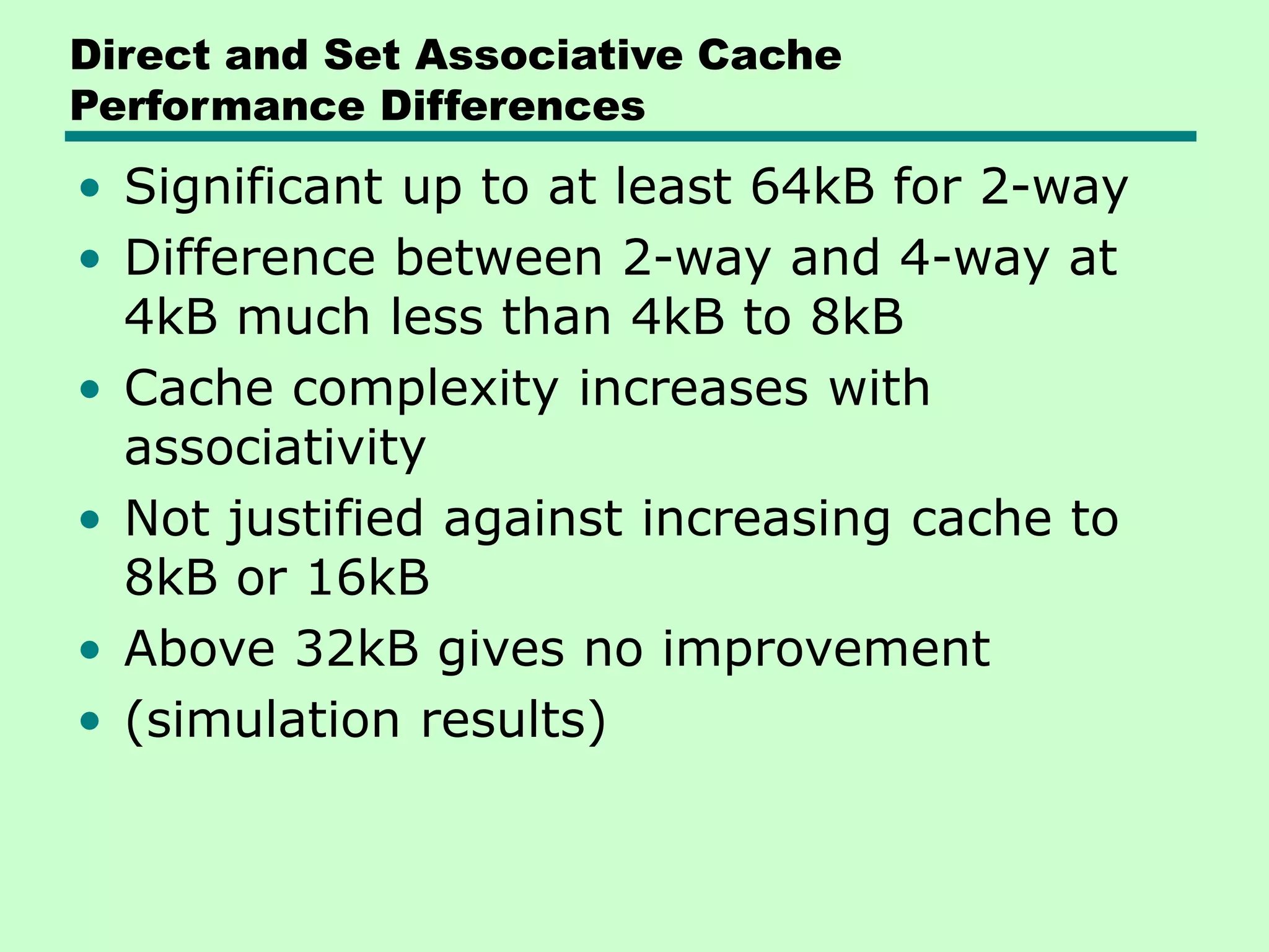 Direct and Set Associative Cache
Performance Differences
• Significant up to at least 64kB for 2-way
• Difference between 2-way and 4-way at
4kB much less than 4kB to 8kB
• Cache complexity increases with
associativity
• Not justified against increasing cache to
8kB or 16kB
• Above 32kB gives no improvement
• (simulation results)
 