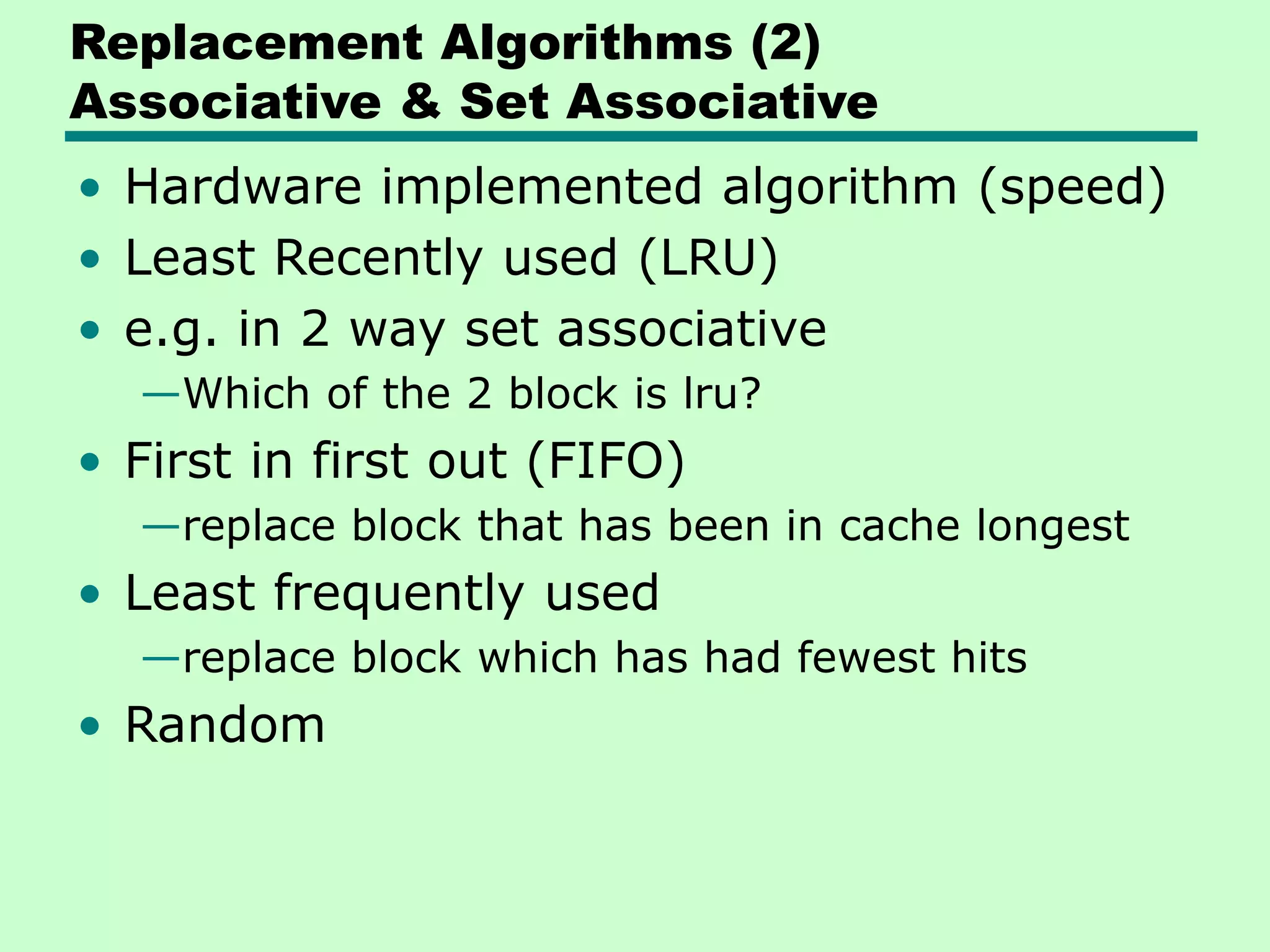 Replacement Algorithms (2)
Associative & Set Associative
• Hardware implemented algorithm (speed)
• Least Recently used (LRU)
• e.g. in 2 way set associative
—Which of the 2 block is lru?
• First in first out (FIFO)
—replace block that has been in cache longest
• Least frequently used
—replace block which has had fewest hits
• Random
 