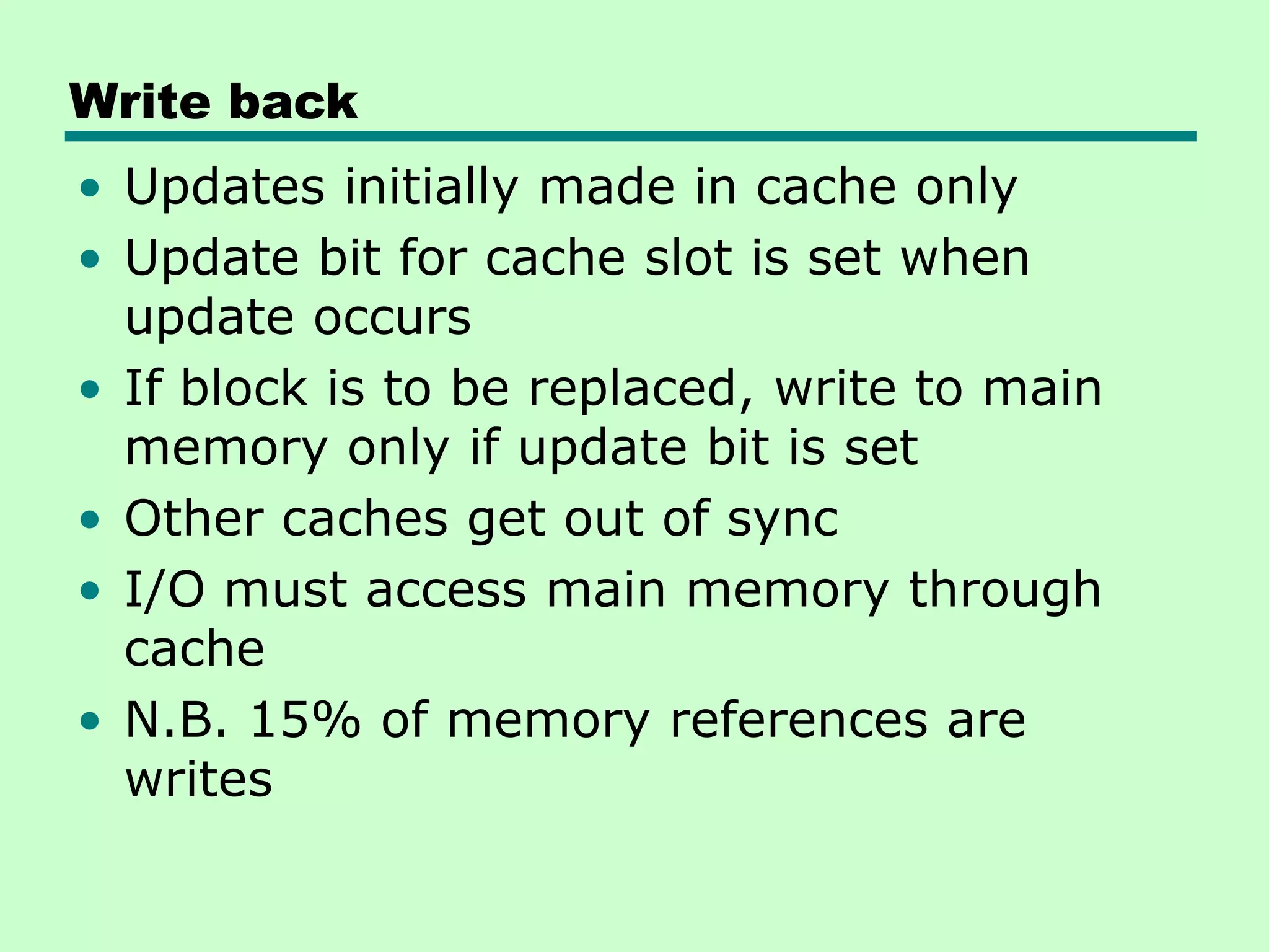 Write back
• Updates initially made in cache only
• Update bit for cache slot is set when
update occurs
• If block is to be replaced, write to main
memory only if update bit is set
• Other caches get out of sync
• I/O must access main memory through
cache
• N.B. 15% of memory references are
writes
 