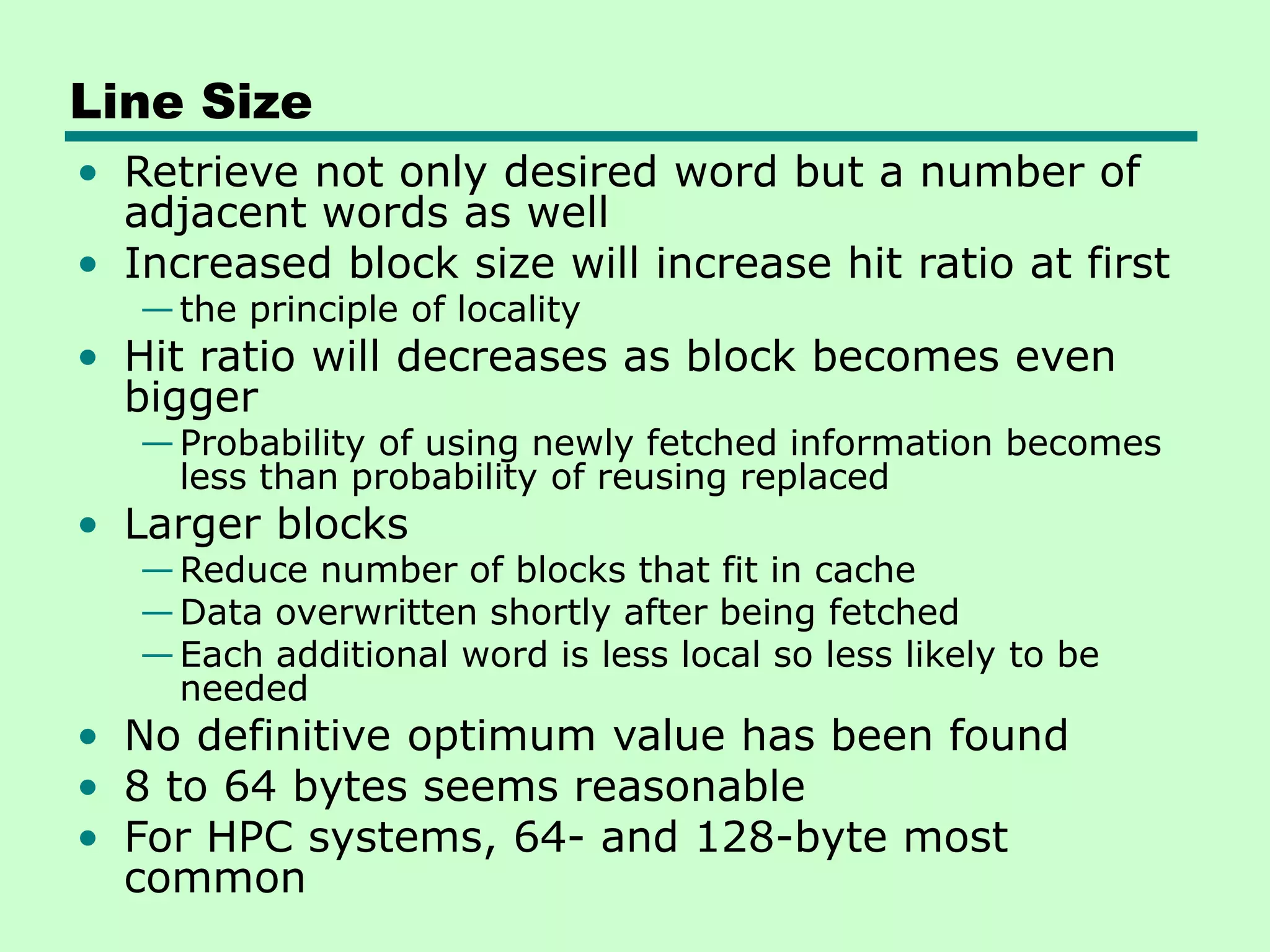 Line Size
• Retrieve not only desired word but a number of
adjacent words as well
• Increased block size will increase hit ratio at first
—the principle of locality
• Hit ratio will decreases as block becomes even
bigger
—Probability of using newly fetched information becomes
less than probability of reusing replaced
• Larger blocks
—Reduce number of blocks that fit in cache
—Data overwritten shortly after being fetched
—Each additional word is less local so less likely to be
needed
• No definitive optimum value has been found
• 8 to 64 bytes seems reasonable
• For HPC systems, 64- and 128-byte most
common
 