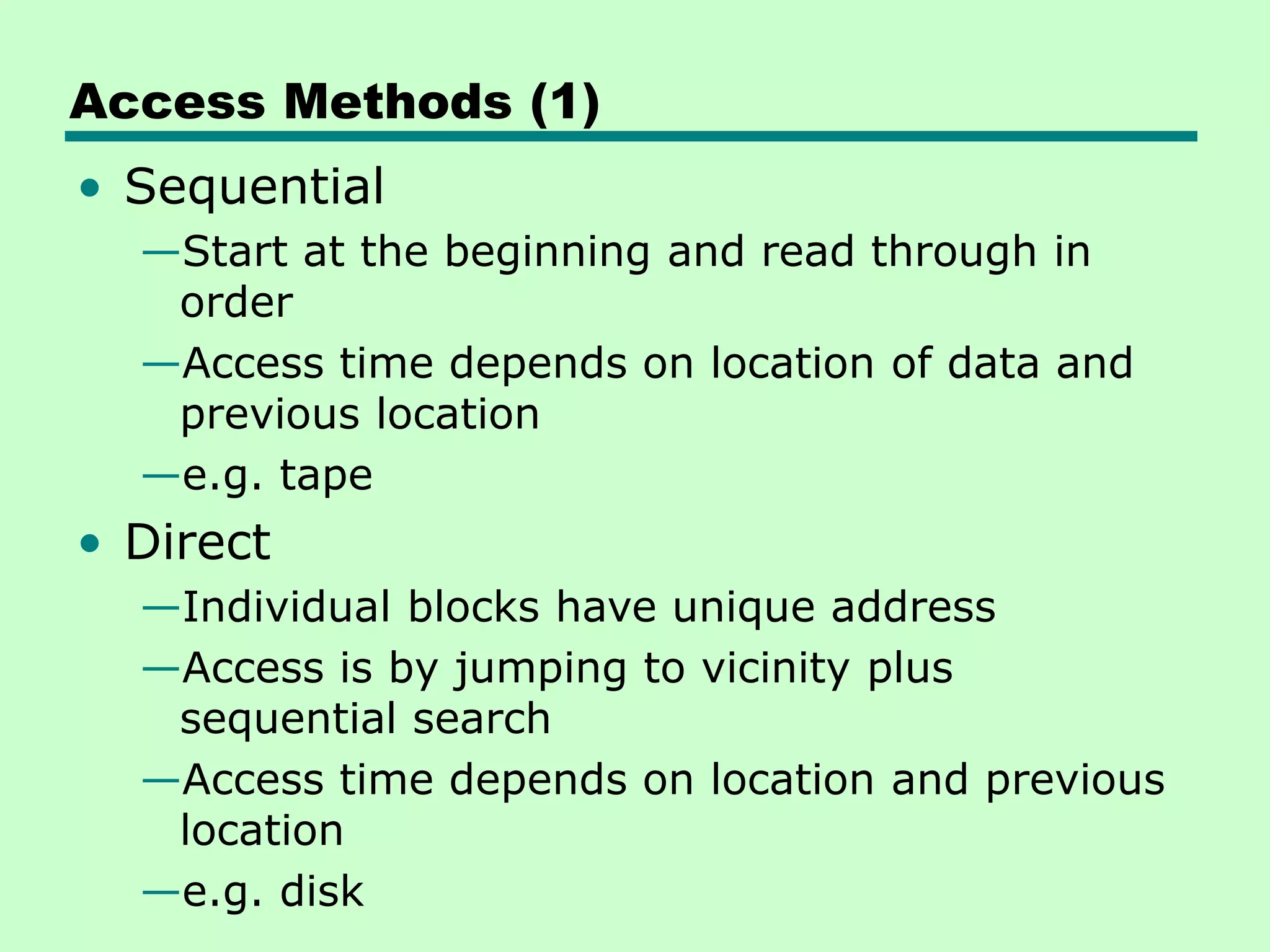 Access Methods (1)
• Sequential
—Start at the beginning and read through in
order
—Access time depends on location of data and
previous location
—e.g. tape
• Direct
—Individual blocks have unique address
—Access is by jumping to vicinity plus
sequential search
—Access time depends on location and previous
location
—e.g. disk
 