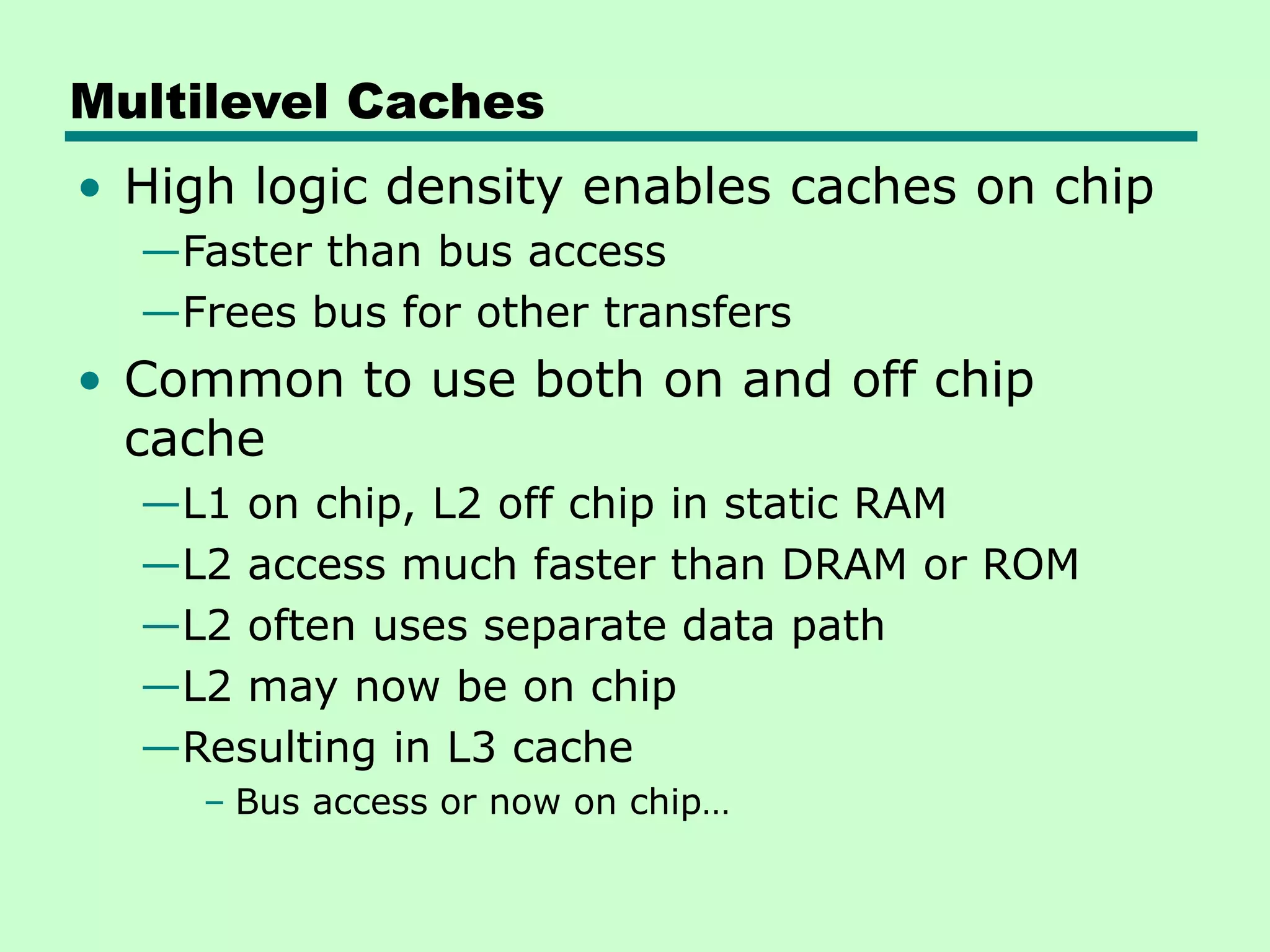 Multilevel Caches
• High logic density enables caches on chip
—Faster than bus access
—Frees bus for other transfers
• Common to use both on and off chip
cache
—L1 on chip, L2 off chip in static RAM
—L2 access much faster than DRAM or ROM
—L2 often uses separate data path
—L2 may now be on chip
—Resulting in L3 cache
– Bus access or now on chip…
 