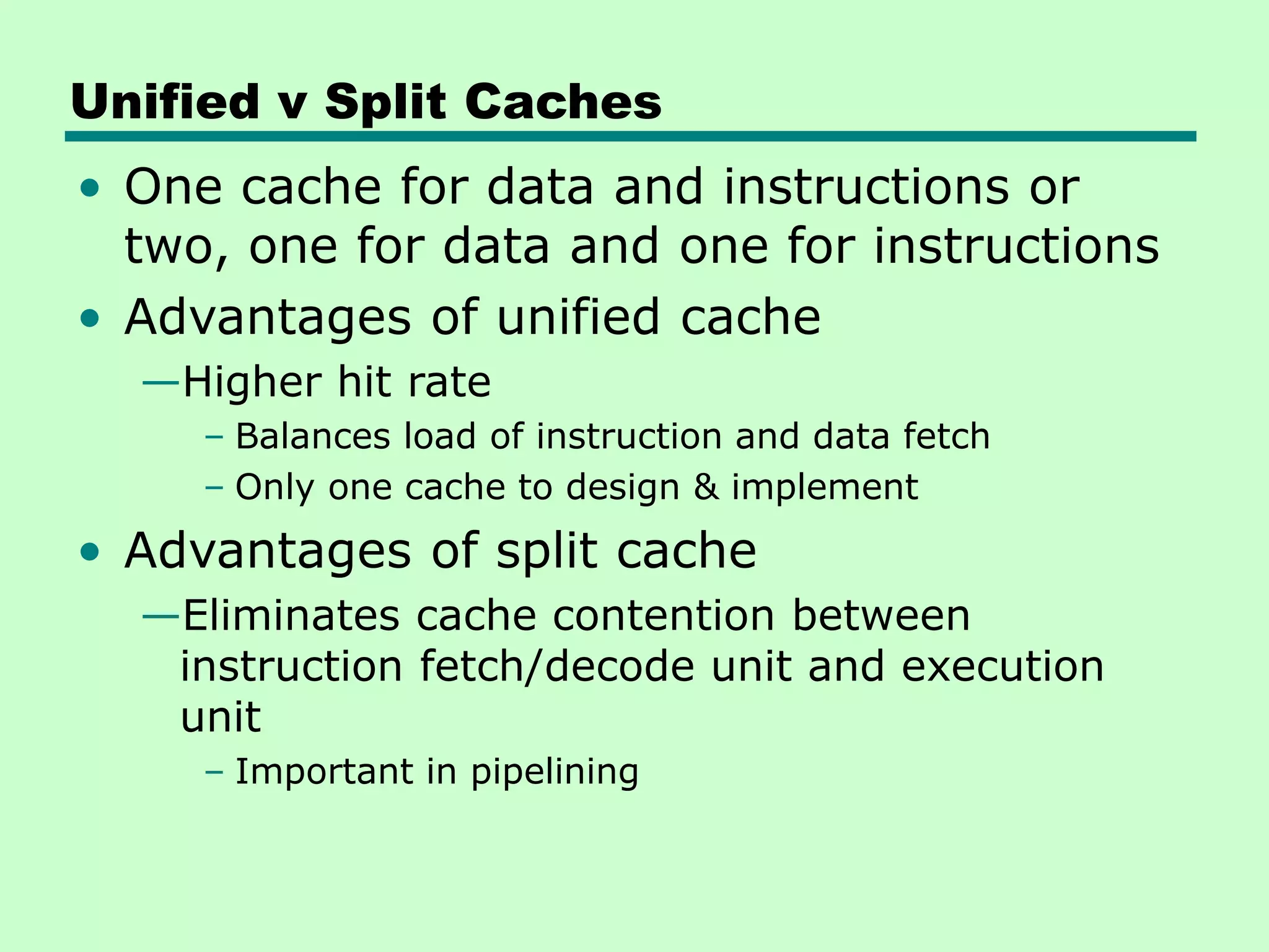 Unified v Split Caches
• One cache for data and instructions or
two, one for data and one for instructions
• Advantages of unified cache
—Higher hit rate
– Balances load of instruction and data fetch
– Only one cache to design & implement
• Advantages of split cache
—Eliminates cache contention between
instruction fetch/decode unit and execution
unit
– Important in pipelining
 