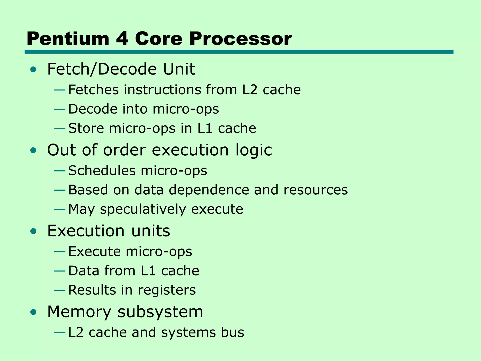Pentium 4 Core Processor
• Fetch/Decode Unit
—Fetches instructions from L2 cache
—Decode into micro-ops
—Store micro-ops in L1 cache
• Out of order execution logic
—Schedules micro-ops
—Based on data dependence and resources
—May speculatively execute
• Execution units
—Execute micro-ops
—Data from L1 cache
—Results in registers
• Memory subsystem
—L2 cache and systems bus
 