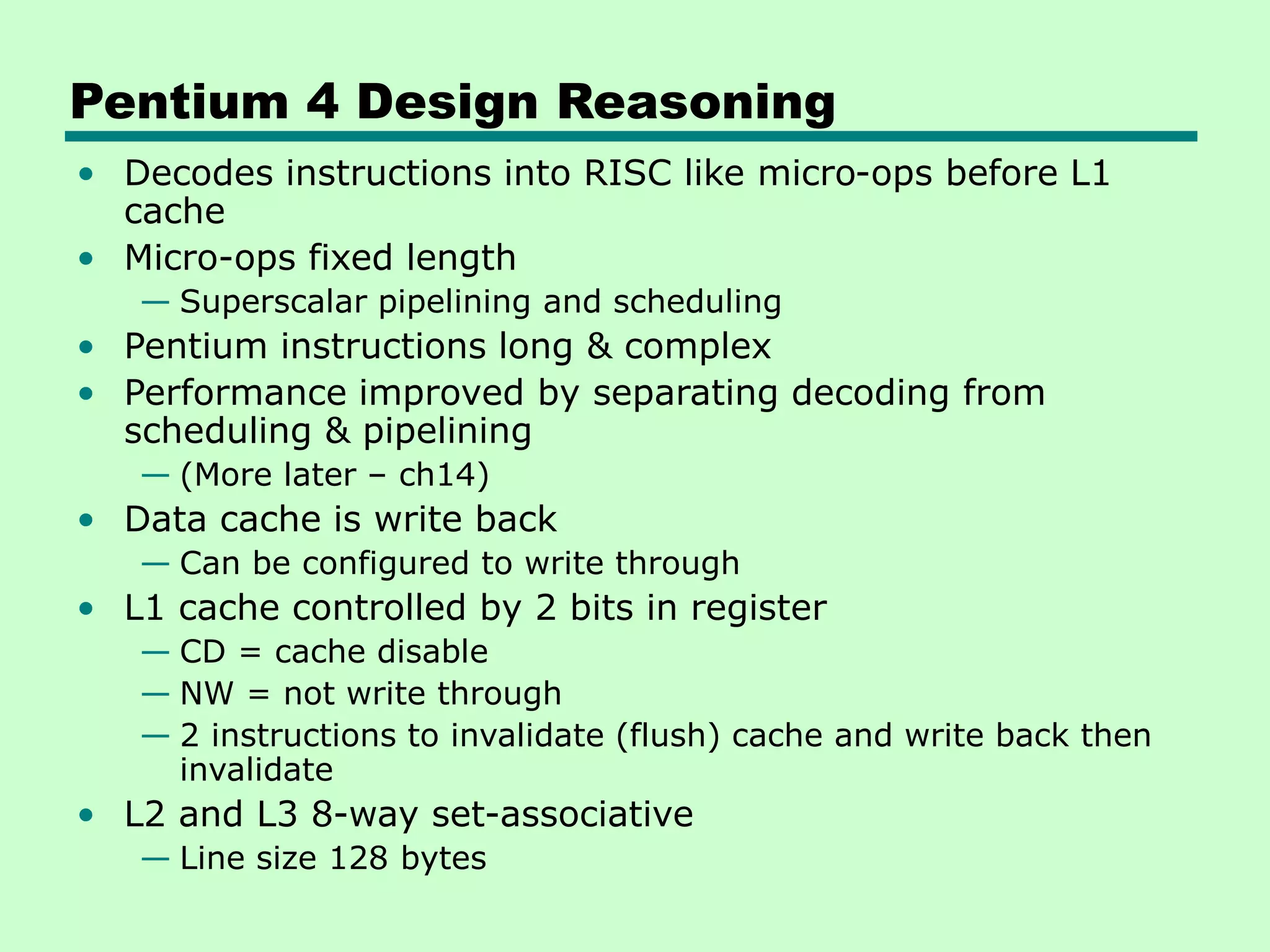 Pentium 4 Design Reasoning
• Decodes instructions into RISC like micro-ops before L1
cache
• Micro-ops fixed length
— Superscalar pipelining and scheduling
• Pentium instructions long & complex
• Performance improved by separating decoding from
scheduling & pipelining
— (More later – ch14)
• Data cache is write back
— Can be configured to write through
• L1 cache controlled by 2 bits in register
— CD = cache disable
— NW = not write through
— 2 instructions to invalidate (flush) cache and write back then
invalidate
• L2 and L3 8-way set-associative
— Line size 128 bytes
 