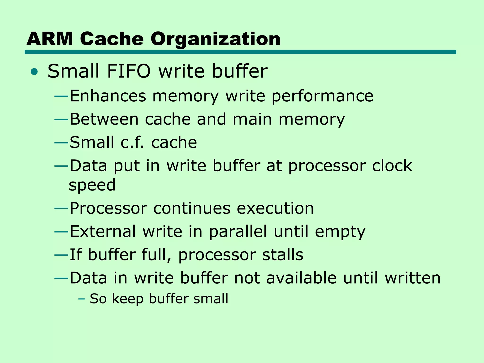 ARM Cache Organization
• Small FIFO write buffer
—Enhances memory write performance
—Between cache and main memory
—Small c.f. cache
—Data put in write buffer at processor clock
speed
—Processor continues execution
—External write in parallel until empty
—If buffer full, processor stalls
—Data in write buffer not available until written
– So keep buffer small
 