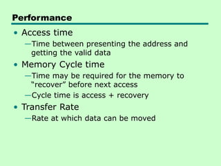 Performance
• Access time
—Time between presenting the address and
getting the valid data
• Memory Cycle time
—Time may be required for the memory to
“recover” before next access
—Cycle time is access + recovery
• Transfer Rate
—Rate at which data can be moved
 
