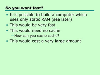 So you want fast?
• It is possible to build a computer which
uses only static RAM (see later)
• This would be very fast
• This would need no cache
—How can you cache cache?
• This would cost a very large amount
 