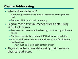 Cache Addressing
• Where does cache sit?
—Between processor and virtual memory management
unit
—Between MMU and main memory
• Logical cache (virtual cache) stores data using
virtual addresses
—Processor accesses cache directly, not thorough physical
cache
—Cache access faster, before MMU address translation
—Virtual addresses use same address space for different
applications
– Must flush cache on each context switch
• Physical cache stores data using main memory
physical addresses
 