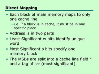 Direct Mapping
• Each block of main memory maps to only
one cache line
—i.e. if a block is in cache, it must be in one
specific place
• Address is in two parts
• Least Significant w bits identify unique
word
• Most Significant s bits specify one
memory block
• The MSBs are split into a cache line field r
and a tag of s-r (most significant)
 